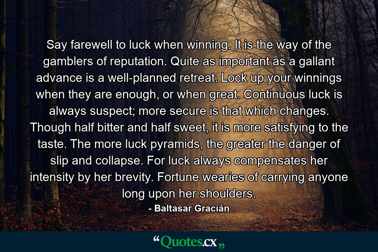 Say farewell to luck when winning. It is the way of the gamblers of reputation. Quite as important as a gallant advance is a well-planned retreat. Lock up your winnings when they are enough, or when great. Continuous luck is always suspect; more secure is that which changes. Though half bitter and half sweet, it is more satisfying to the taste. The more luck pyramids, the greater the danger of slip and collapse. For luck always compensates her intensity by her brevity. Fortune wearies of carrying anyone long upon her shoulders. - Quote by Baltasar Gracián