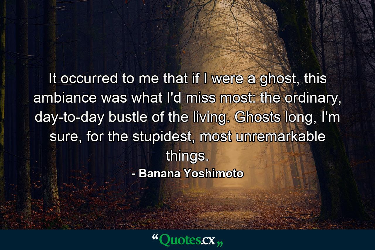 It occurred to me that if I were a ghost, this ambiance was what I'd miss most: the ordinary, day-to-day bustle of the living. Ghosts long, I'm sure, for the stupidest, most unremarkable things. - Quote by Banana Yoshimoto