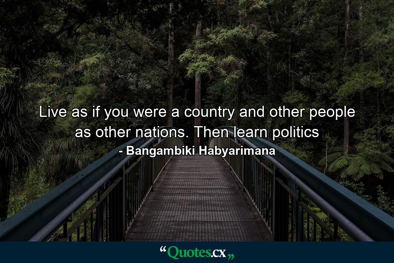 Live as if you were a country and other people as other nations. Then learn politics - Quote by Bangambiki Habyarimana