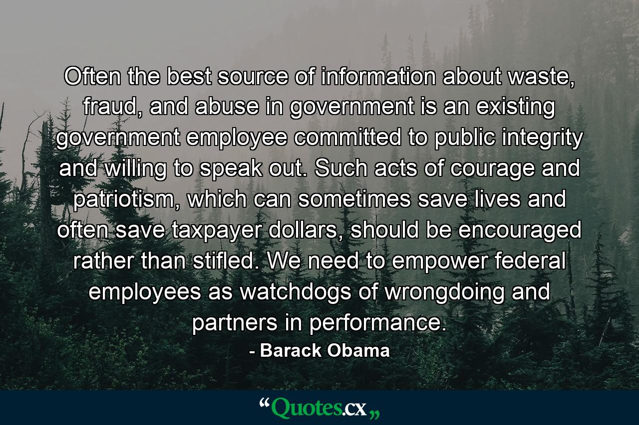 Often the best source of information about waste, fraud, and abuse in government is an existing government employee committed to public integrity and willing to speak out. Such acts of courage and patriotism, which can sometimes save lives and often save taxpayer dollars, should be encouraged rather than stifled. We need to empower federal employees as watchdogs of wrongdoing and partners in performance. - Quote by Barack Obama