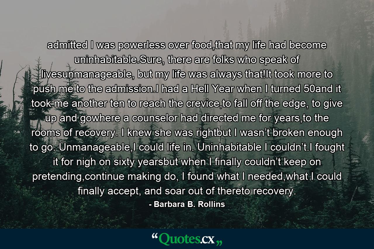 admitted I was powerless over food,that my life had become uninhabitable.Sure, there are folks who speak of livesunmanageable, but my life was always that!It took more to push me to the admission.I had a Hell Year when I turned 50and it took me another ten to reach the crevice,to fall off the edge, to give up and gowhere a counselor had directed me for years,to the rooms of recovery. I knew she was rightbut I wasn’t broken enough to go. Unmanageable,I could life in. Uninhabitable I couldn’t.I fought it for nigh on sixty yearsbut when I finally couldn’t keep on pretending,continue making do, I found what I needed,what I could finally accept, and soar out of thereto recovery. - Quote by Barbara B. Rollins