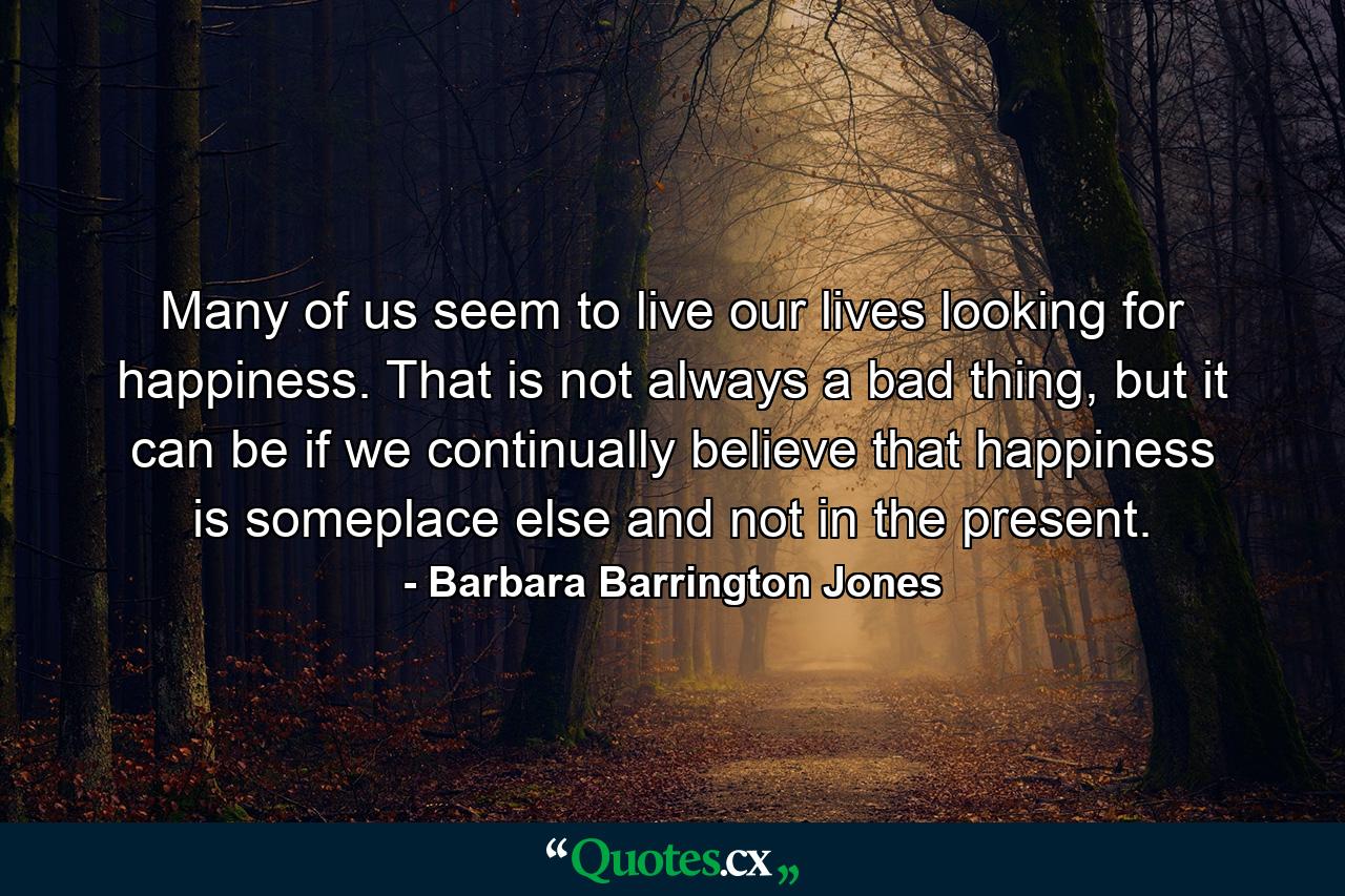 Many of us seem to live our lives looking for happiness. That is not always a bad thing, but it can be if we continually believe that happiness is someplace else and not in the present. - Quote by Barbara Barrington Jones