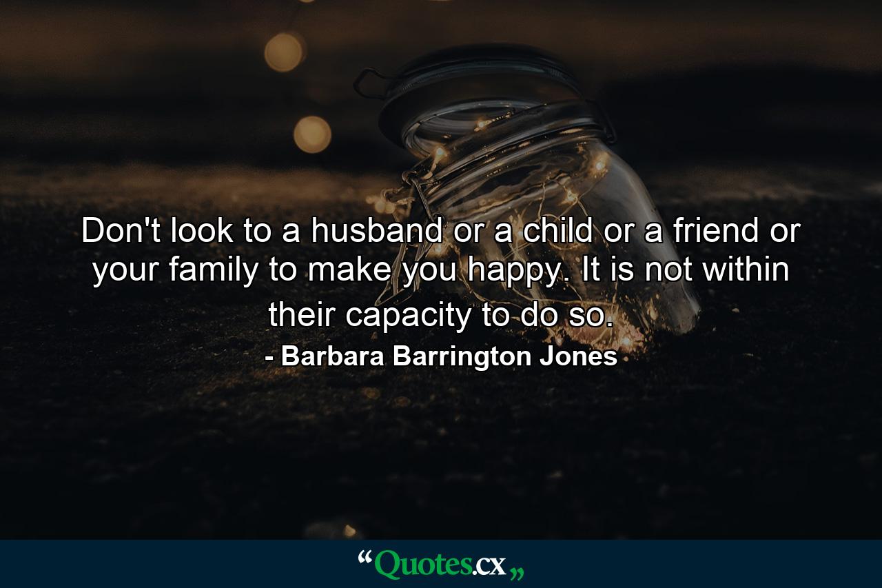 Don't look to a husband or a child or a friend or your family to make you happy. It is not within their capacity to do so. - Quote by Barbara Barrington Jones