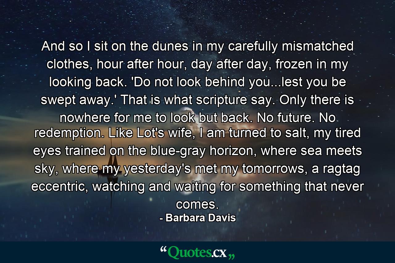 And so I sit on the dunes in my carefully mismatched clothes, hour after hour, day after day, frozen in my looking back. 'Do not look behind you...lest you be swept away.' That is what scripture say. Only there is nowhere for me to look but back. No future. No redemption. Like Lot's wife, I am turned to salt, my tired eyes trained on the blue-gray horizon, where sea meets sky, where my yesterday's met my tomorrows, a ragtag eccentric, watching and waiting for something that never comes. - Quote by Barbara Davis