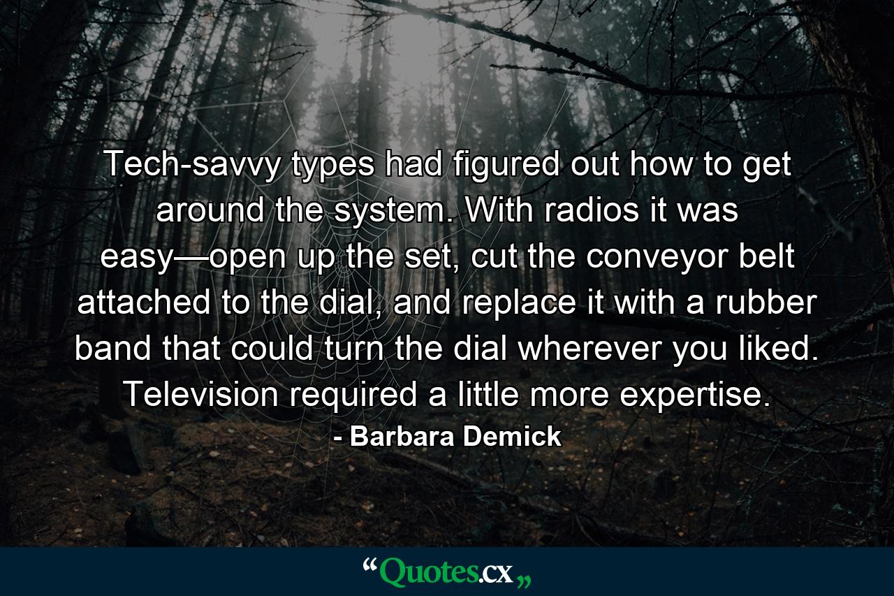 Tech-savvy types had figured out how to get around the system. With radios it was easy—open up the set, cut the conveyor belt attached to the dial, and replace it with a rubber band that could turn the dial wherever you liked. Television required a little more expertise. - Quote by Barbara Demick