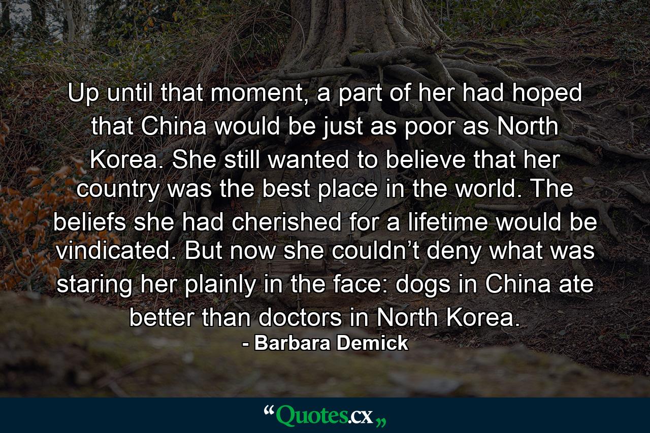 Up until that moment, a part of her had hoped that China would be just as poor as North Korea. She still wanted to believe that her country was the best place in the world. The beliefs she had cherished for a lifetime would be vindicated. But now she couldn’t deny what was staring her plainly in the face: dogs in China ate better than doctors in North Korea. - Quote by Barbara Demick