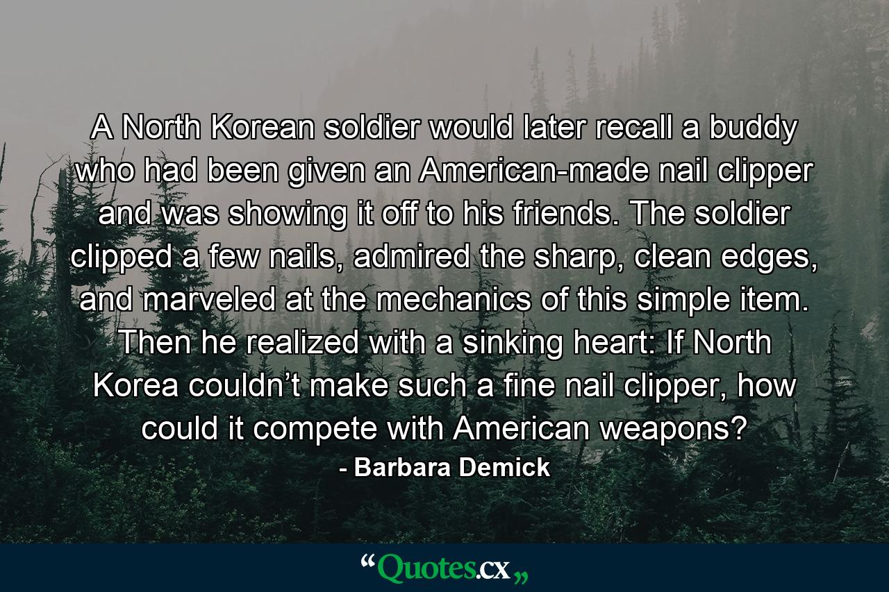 A North Korean soldier would later recall a buddy who had been given an American-made nail clipper and was showing it off to his friends. The soldier clipped a few nails, admired the sharp, clean edges, and marveled at the mechanics of this simple item. Then he realized with a sinking heart: If North Korea couldn’t make such a fine nail clipper, how could it compete with American weapons? - Quote by Barbara Demick