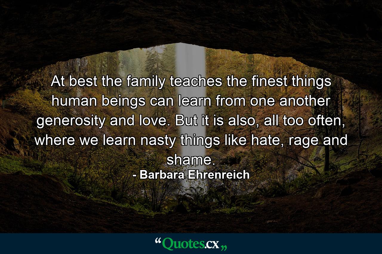 At best the family teaches the finest things human beings can learn from one another generosity and love. But it is also, all too often, where we learn nasty things like hate, rage and shame. - Quote by Barbara Ehrenreich