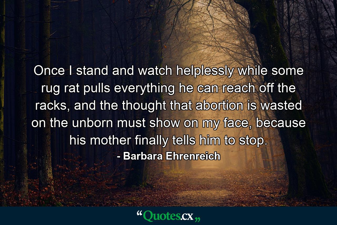 Once I stand and watch helplessly while some rug rat pulls everything he can reach off the racks, and the thought that abortion is wasted on the unborn must show on my face, because his mother finally tells him to stop. - Quote by Barbara Ehrenreich