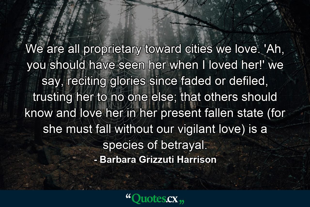 We are all proprietary toward cities we love. 'Ah, you should have seen her when I loved her!' we say, reciting glories since faded or defiled, trusting her to no one else; that others should know and love her in her present fallen state (for she must fall without our vigilant love) is a species of betrayal. - Quote by Barbara Grizzuti Harrison