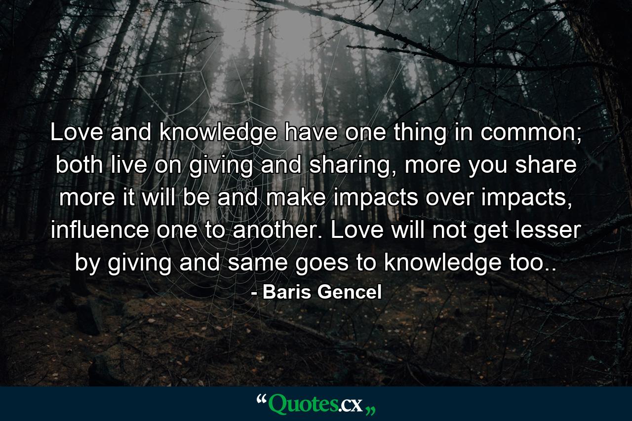 Love and knowledge have one thing in common; both live on giving and sharing, more you share more it will be and make impacts over impacts, influence one to another. Love will not get lesser by giving and same goes to knowledge too.. - Quote by Baris Gencel