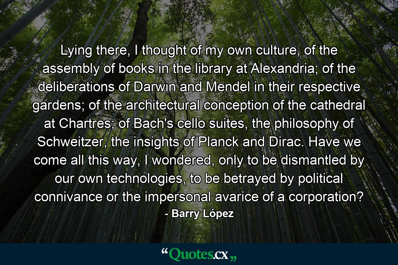 Lying there, I thought of my own culture, of the assembly of books in the library at Alexandria; of the deliberations of Darwin and Mendel in their respective gardens; of the architectural conception of the cathedral at Chartres; of Bach's cello suites, the philosophy of Schweitzer, the insights of Planck and Dirac. Have we come all this way, I wondered, only to be dismantled by our own technologies, to be betrayed by political connivance or the impersonal avarice of a corporation? - Quote by Barry López