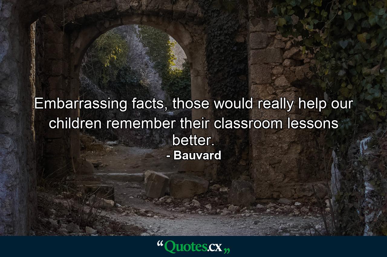 Embarrassing facts, those would really help our children remember their classroom lessons better. - Quote by Bauvard