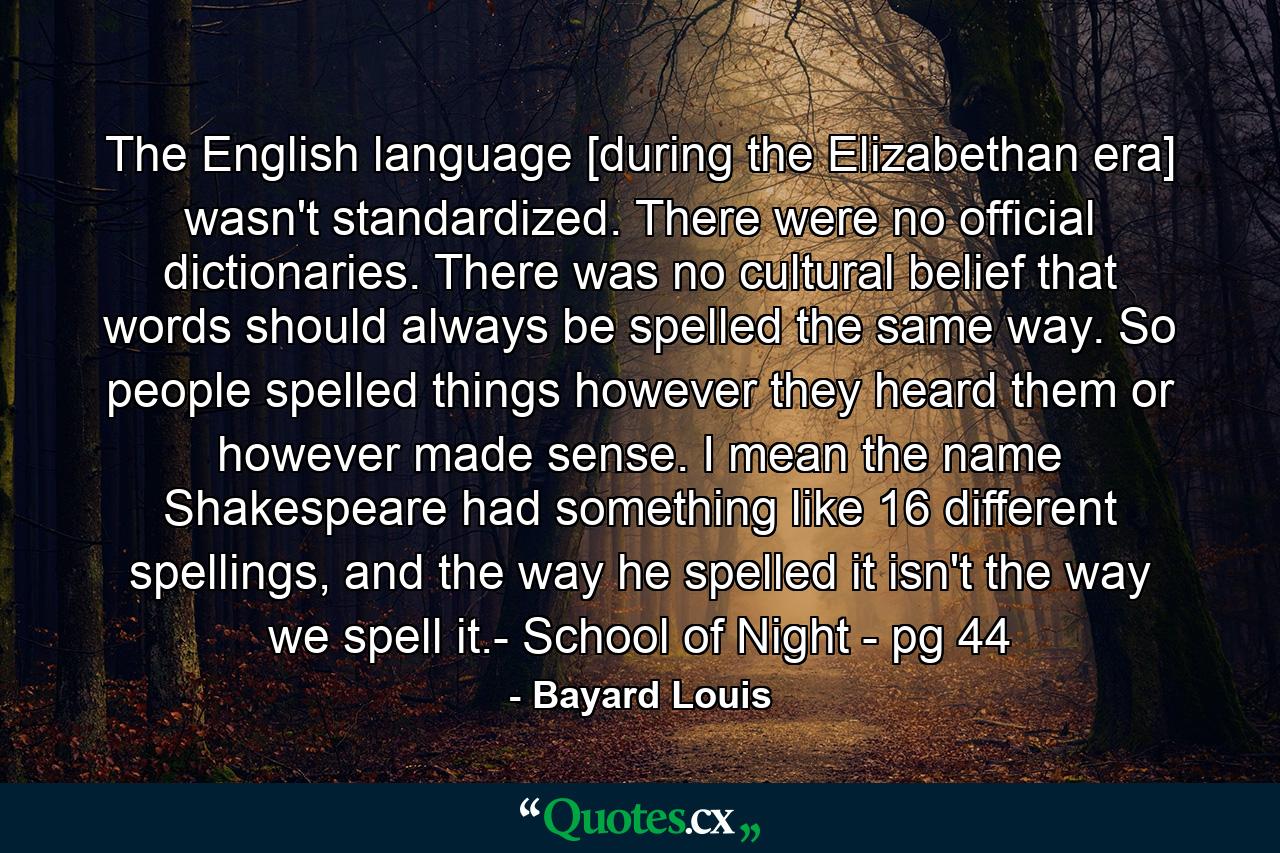 The English language [during the Elizabethan era] wasn't standardized. There were no official dictionaries. There was no cultural belief that words should always be spelled the same way. So people spelled things however they heard them or however made sense. I mean the name Shakespeare had something like 16 different spellings, and the way he spelled it isn't the way we spell it.- School of Night - pg 44 - Quote by Bayard Louis