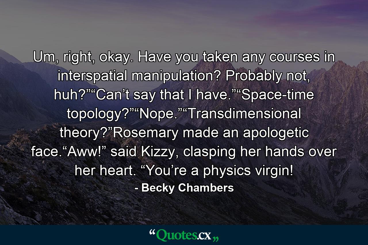 Um, right, okay. Have you taken any courses in interspatial manipulation? Probably not, huh?”“Can’t say that I have.”“Space-time topology?”“Nope.”“Transdimensional theory?”Rosemary made an apologetic face.“Aww!” said Kizzy, clasping her hands over her heart. “You’re a physics virgin! - Quote by Becky Chambers