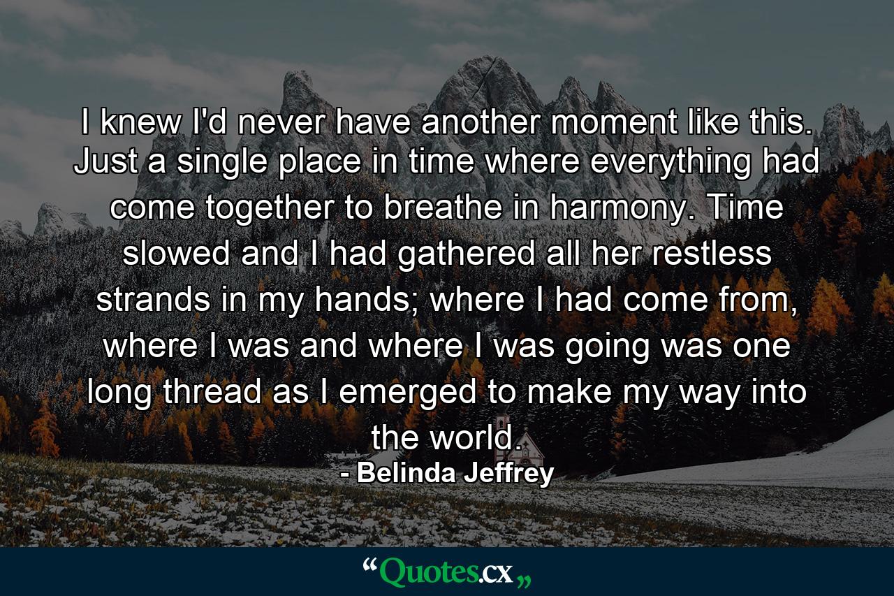 I knew I'd never have another moment like this. Just a single place in time where everything had come together to breathe in harmony. Time slowed and I had gathered all her restless strands in my hands; where I had come from, where I was and where I was going was one long thread as I emerged to make my way into the world. - Quote by Belinda Jeffrey