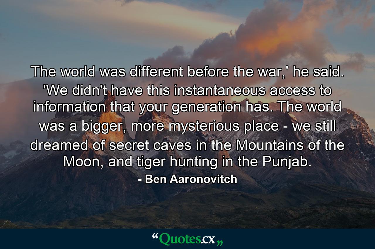 The world was different before the war,' he said. 'We didn't have this instantaneous access to information that your generation has. The world was a bigger, more mysterious place - we still dreamed of secret caves in the Mountains of the Moon, and tiger hunting in the Punjab. - Quote by Ben Aaronovitch