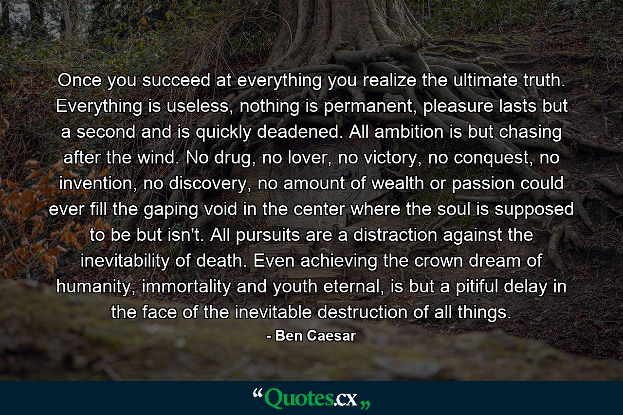 Once you succeed at everything you realize the ultimate truth. Everything is useless, nothing is permanent, pleasure lasts but a second and is quickly deadened. All ambition is but chasing after the wind. No drug, no lover, no victory, no conquest, no invention, no discovery, no amount of wealth or passion could ever fill the gaping void in the center where the soul is supposed to be but isn't. All pursuits are a distraction against the inevitability of death. Even achieving the crown dream of humanity, immortality and youth eternal, is but a pitiful delay in the face of the inevitable destruction of all things. - Quote by Ben Caesar