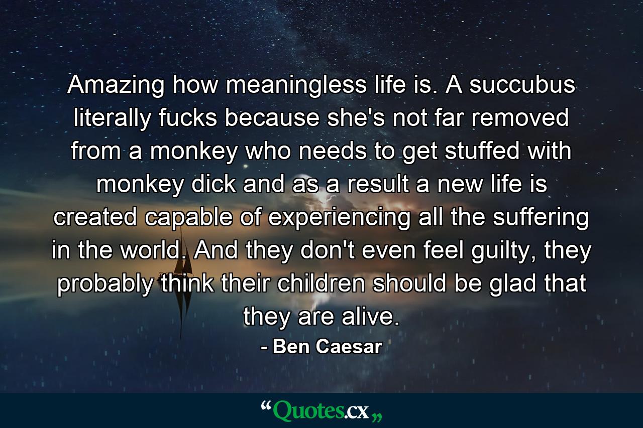 Amazing how meaningless life is. A succubus literally fucks because she's not far removed from a monkey who needs to get stuffed with monkey dick and as a result a new life is created capable of experiencing all the suffering in the world. And they don't even feel guilty, they probably think their children should be glad that they are alive. - Quote by Ben Caesar