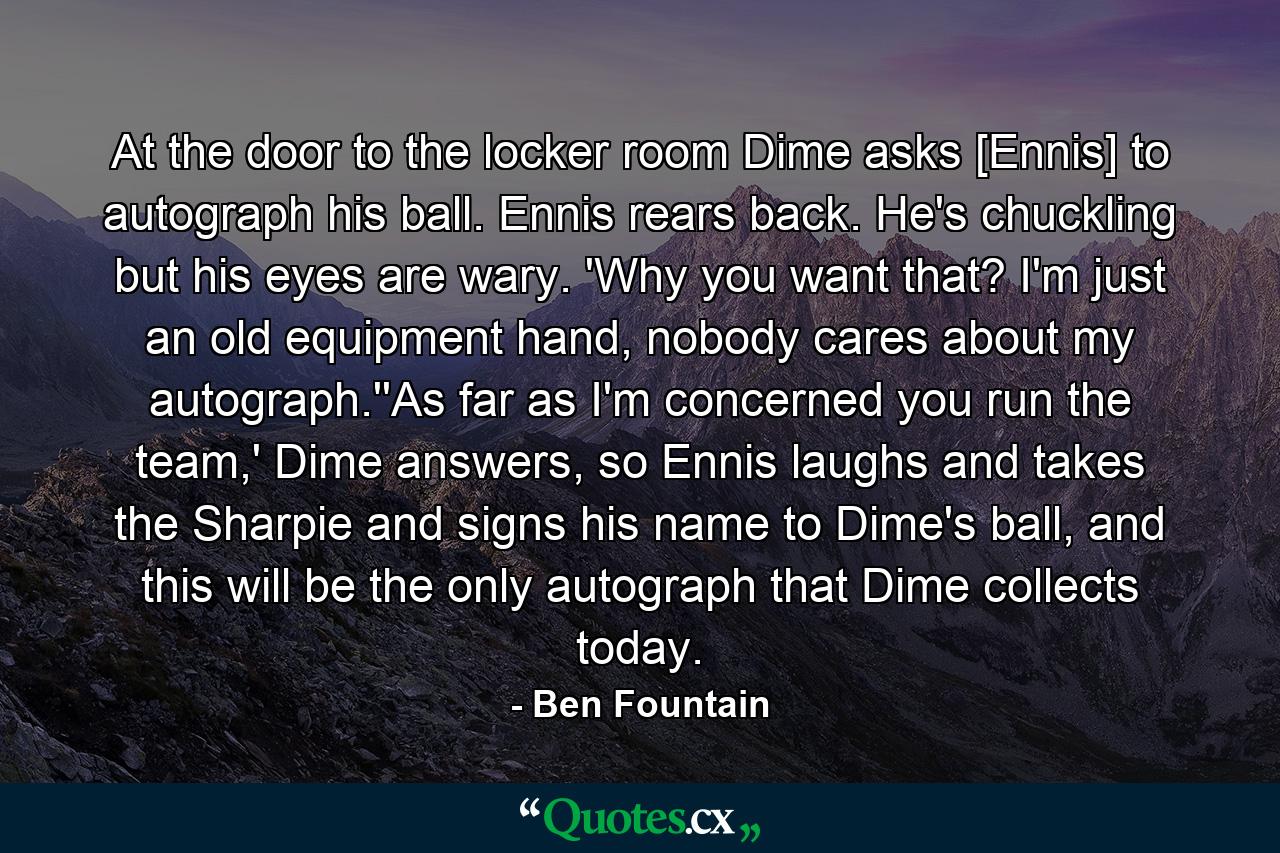 At the door to the locker room Dime asks [Ennis] to autograph his ball. Ennis rears back. He's chuckling but his eyes are wary. 'Why you want that? I'm just an old equipment hand, nobody cares about my autograph.''As far as I'm concerned you run the team,' Dime answers, so Ennis laughs and takes the Sharpie and signs his name to Dime's ball, and this will be the only autograph that Dime collects today. - Quote by Ben Fountain