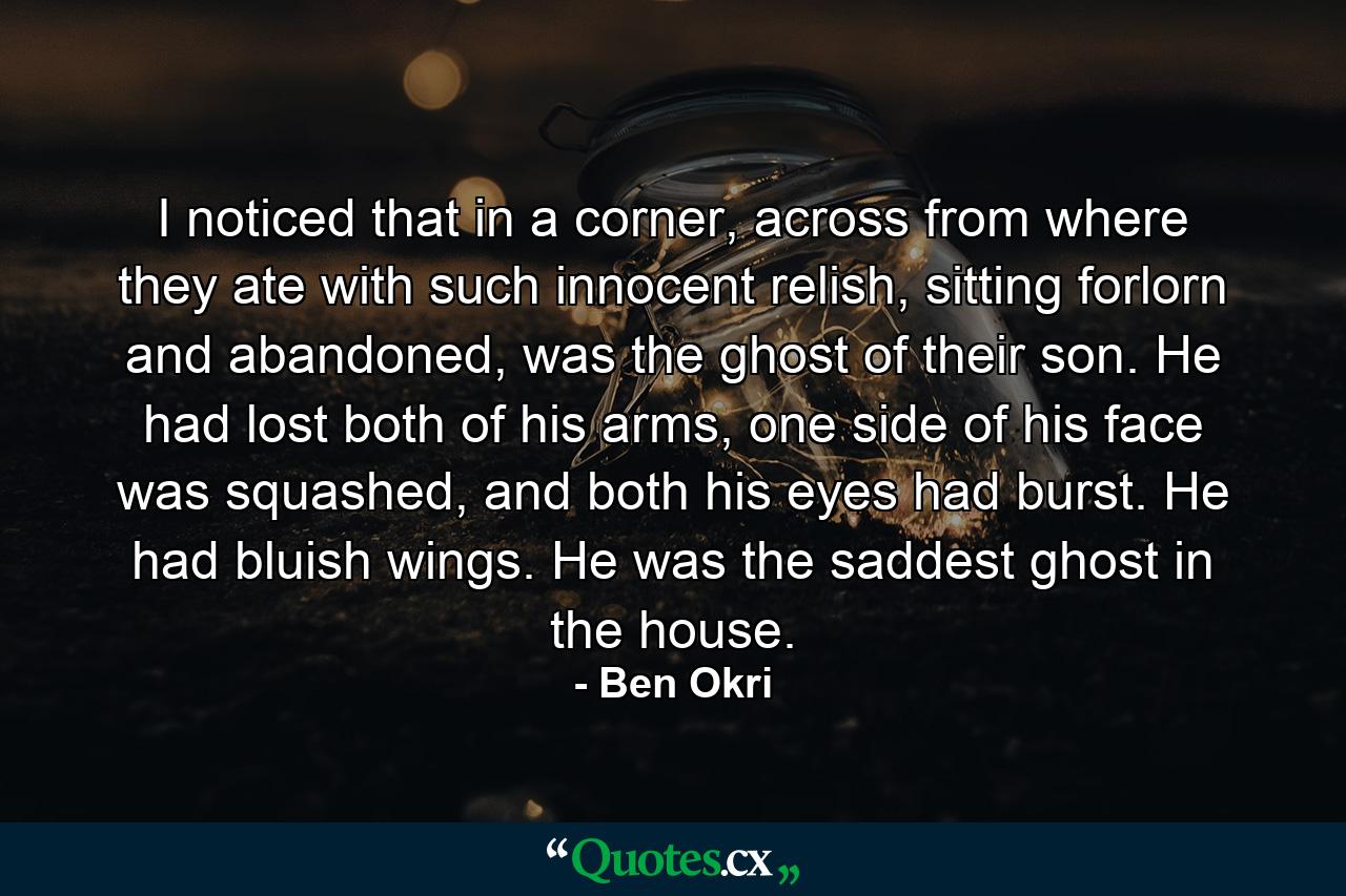 I noticed that in a corner, across from where they ate with such innocent relish, sitting forlorn and abandoned, was the ghost of their son. He had lost both of his arms, one side of his face was squashed, and both his eyes had burst. He had bluish wings. He was the saddest ghost in the house. - Quote by Ben Okri