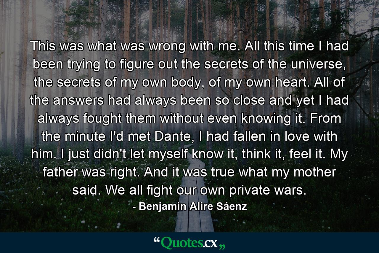 This was what was wrong with me. All this time I had been trying to figure out the secrets of the universe, the secrets of my own body, of my own heart. All of the answers had always been so close and yet I had always fought them without even knowing it. From the minute I'd met Dante, I had fallen in love with him. I just didn't let myself know it, think it, feel it. My father was right. And it was true what my mother said. We all fight our own private wars. - Quote by Benjamin Alire Sáenz