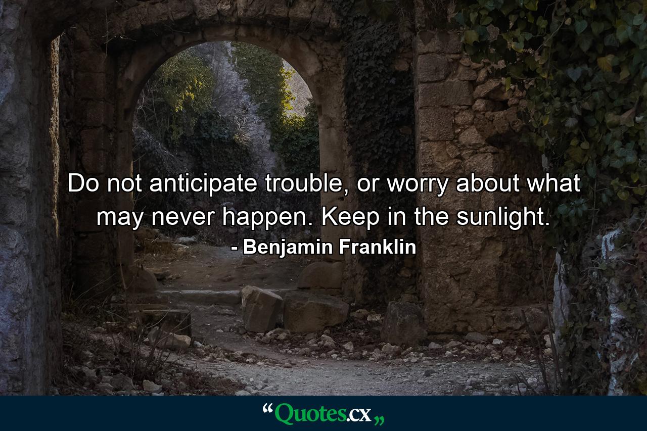 Do not anticipate trouble, or worry about what may never happen. Keep in the sunlight. - Quote by Benjamin Franklin