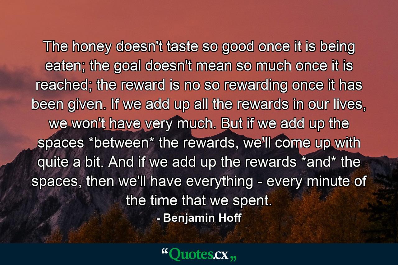 The honey doesn't taste so good once it is being eaten; the goal doesn't mean so much once it is reached; the reward is no so rewarding once it has been given. If we add up all the rewards in our lives, we won't have very much. But if we add up the spaces *between* the rewards, we'll come up with quite a bit. And if we add up the rewards *and* the spaces, then we'll have everything - every minute of the time that we spent. - Quote by Benjamin Hoff