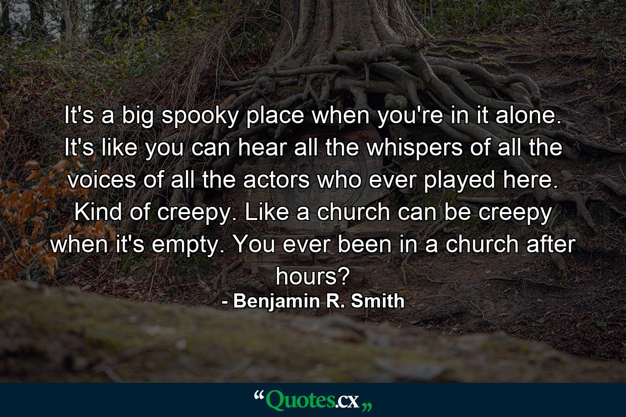 It's a big spooky place when you're in it alone. It's like you can hear all the whispers of all the voices of all the actors who ever played here. Kind of creepy. Like a church can be creepy when it's empty. You ever been in a church after hours? - Quote by Benjamin R. Smith