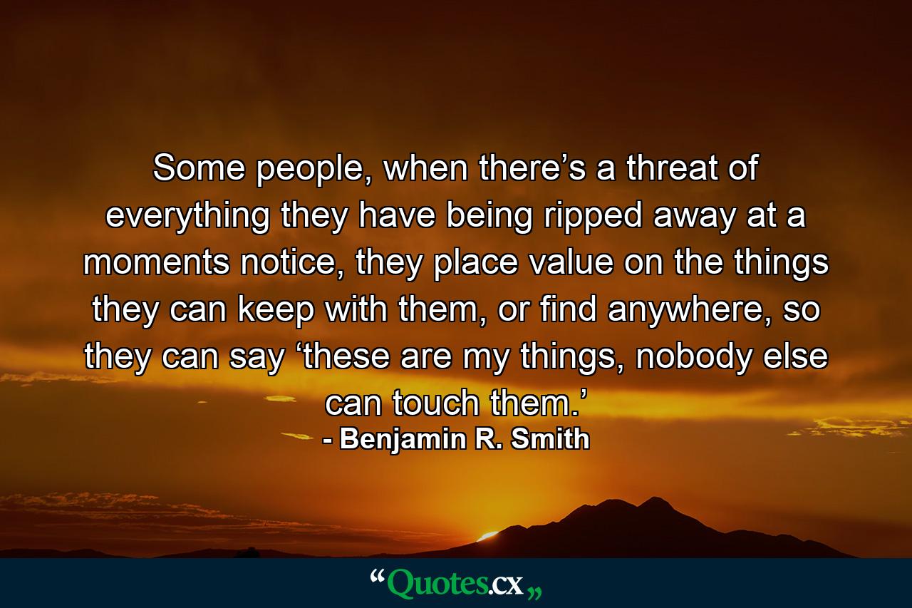 Some people, when there’s a threat of everything they have being ripped away at a moments notice, they place value on the things they can keep with them, or find anywhere, so they can say ‘these are my things, nobody else can touch them.’ - Quote by Benjamin R. Smith