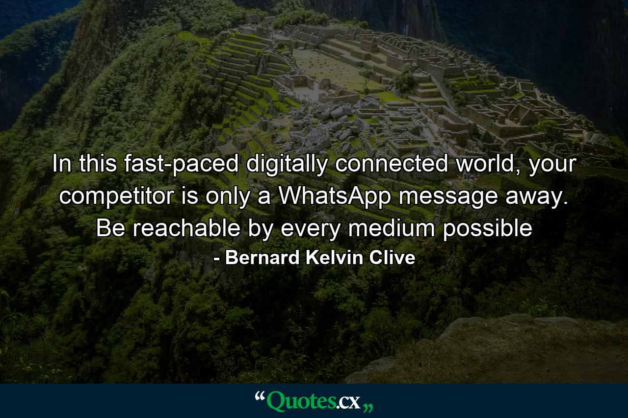 In this fast-paced digitally connected world, your competitor is only a WhatsApp message away. Be reachable by every medium possible - Quote by Bernard Kelvin Clive