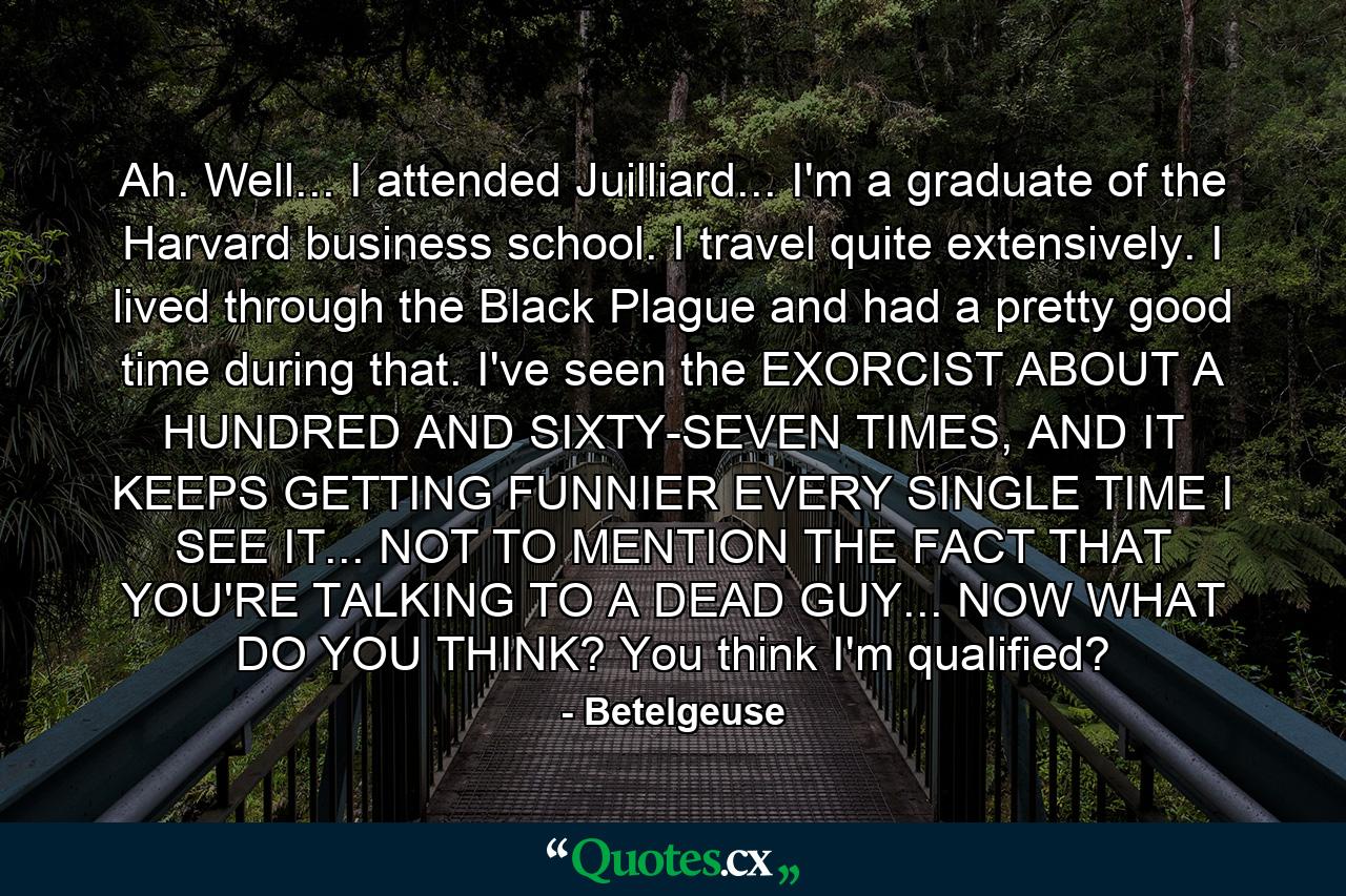 Ah. Well... I attended Juilliard... I'm a graduate of the Harvard business school. I travel quite extensively. I lived through the Black Plague and had a pretty good time during that. I've seen the EXORCIST ABOUT A HUNDRED AND SIXTY-SEVEN TIMES, AND IT KEEPS GETTING FUNNIER EVERY SINGLE TIME I SEE IT... NOT TO MENTION THE FACT THAT YOU'RE TALKING TO A DEAD GUY... NOW WHAT DO YOU THINK? You think I'm qualified? - Quote by Betelgeuse