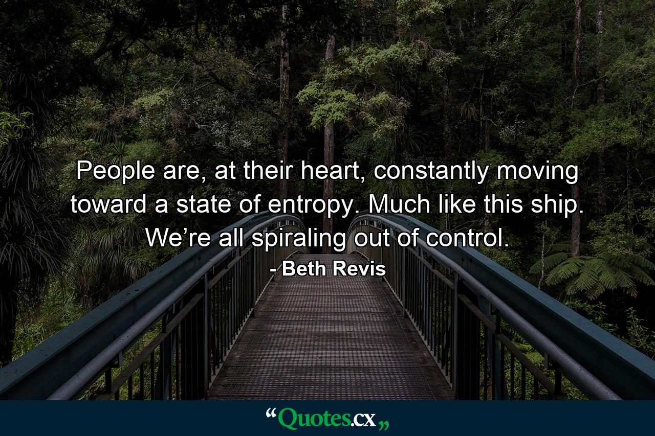 People are, at their heart, constantly moving toward a state of entropy. Much like this ship. We’re all spiraling out of control. - Quote by Beth Revis