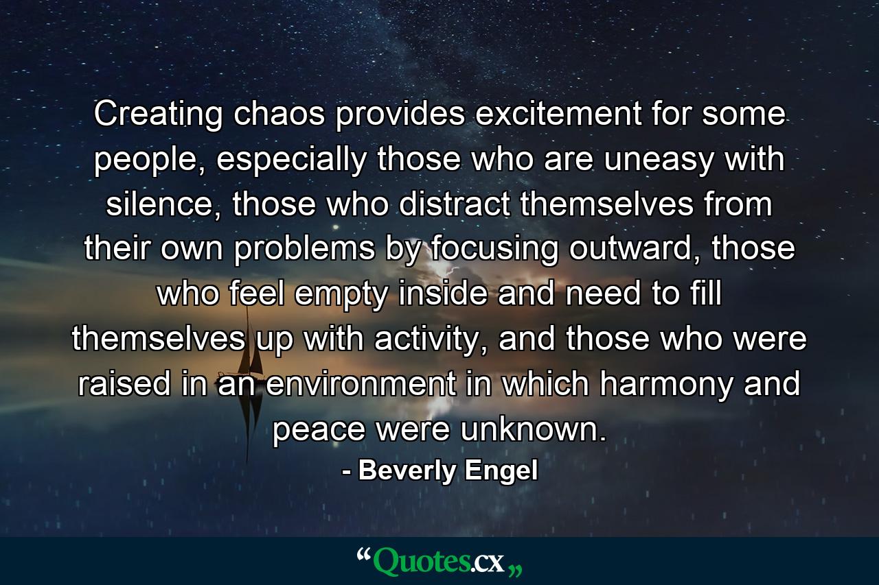 Creating chaos provides excitement for some people, especially those who are uneasy with silence, those who distract themselves from their own problems by focusing outward, those who feel empty inside and need to fill themselves up with activity, and those who were raised in an environment in which harmony and peace were unknown. - Quote by Beverly Engel