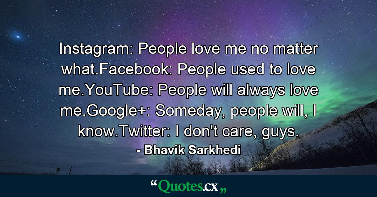 Instagram: People love me no matter what.Facebook: People used to love me.YouTube: People will always love me.Google+: Someday, people will, I know.Twitter: I don't care, guys. - Quote by Bhavik Sarkhedi