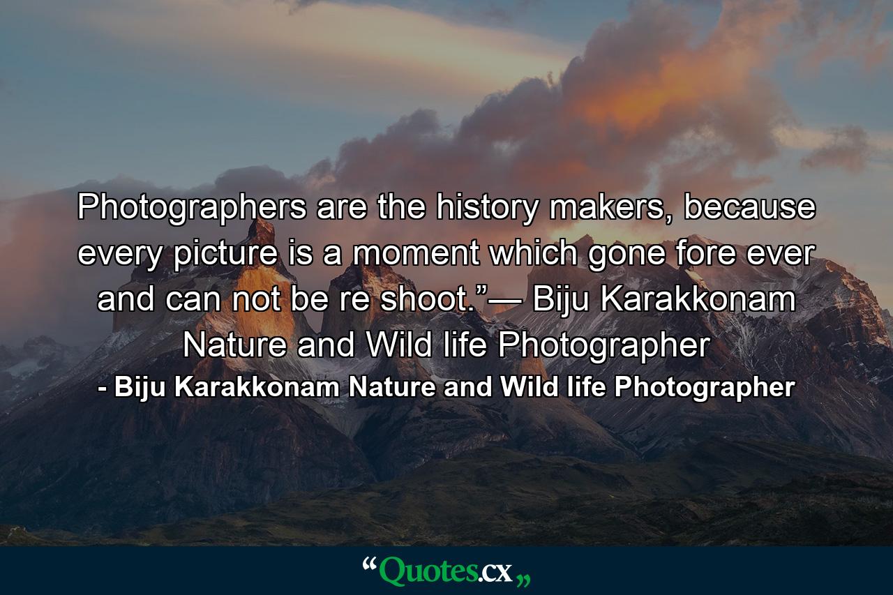 Photographers are the history makers, because every picture is a moment which gone fore ever and can not be re shoot.”― Biju Karakkonam Nature and Wild life Photographer - Quote by Biju Karakkonam Nature and Wild life Photographer