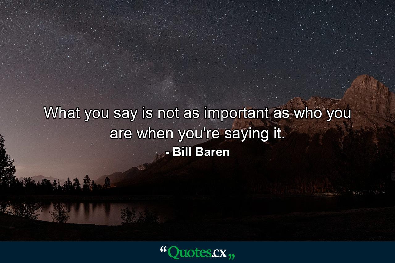 What you say is not as important as who you are when you're saying it. - Quote by Bill Baren