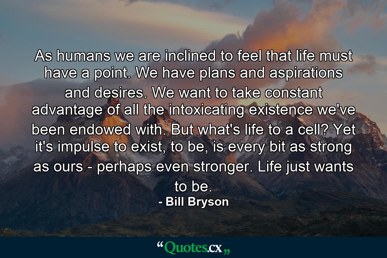 As humans we are inclined to feel that life must have a point. We have plans and aspirations and desires. We want to take constant advantage of all the intoxicating existence we've been endowed with. But what's life to a cell? Yet it's impulse to exist, to be, is every bit as strong as ours - perhaps even stronger. Life just wants to be. - Quote by Bill Bryson