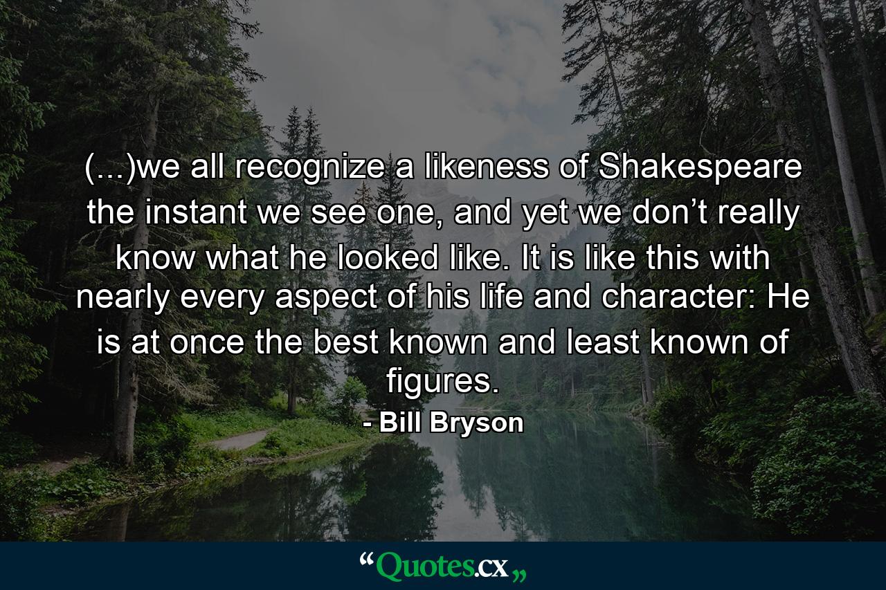 (...)we all recognize a likeness of Shakespeare the instant we see one, and yet we don’t really know what he looked like. It is like this with nearly every aspect of his life and character: He is at once the best known and least known of figures. - Quote by Bill Bryson