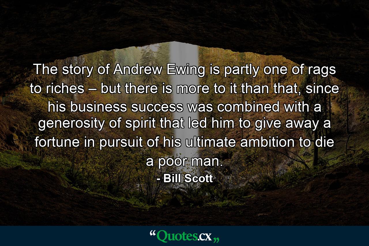 The story of Andrew Ewing is partly one of rags to riches – but there is more to it than that, since his business success was combined with a generosity of spirit that led him to give away a fortune in pursuit of his ultimate ambition to die a poor man. - Quote by Bill Scott