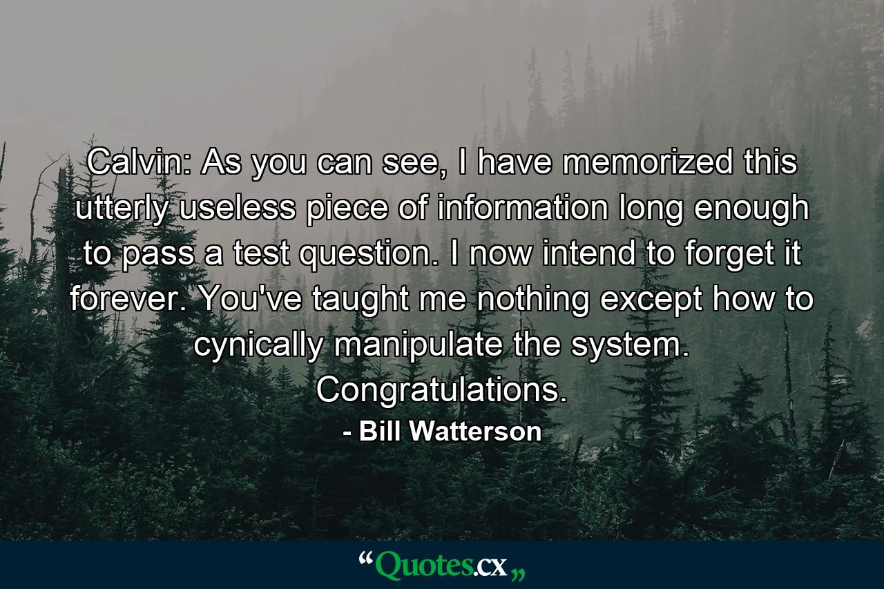 Calvin: As you can see, I have memorized this utterly useless piece of information long enough to pass a test question. I now intend to forget it forever. You've taught me nothing except how to cynically manipulate the system. Congratulations. - Quote by Bill Watterson