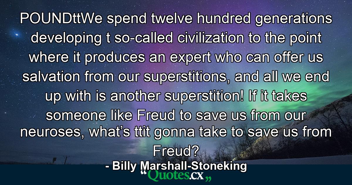 POUNDttWe spend twelve hundred generations developing t so-called civilization to the point where it  produces an expert who can offer us salvation  from our superstitions, and all we end up with  is another superstition! If it takes someone  like Freud to save us from our neuroses, what’s ttit gonna take to save us from Freud? - Quote by Billy Marshall-Stoneking