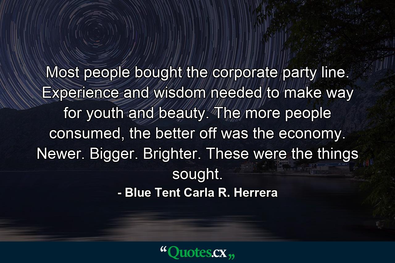 Most people bought the corporate party line. Experience and wisdom needed to make way for youth and beauty. The more people consumed, the better off was the economy. Newer. Bigger. Brighter. These were the things sought. - Quote by Blue Tent Carla R. Herrera