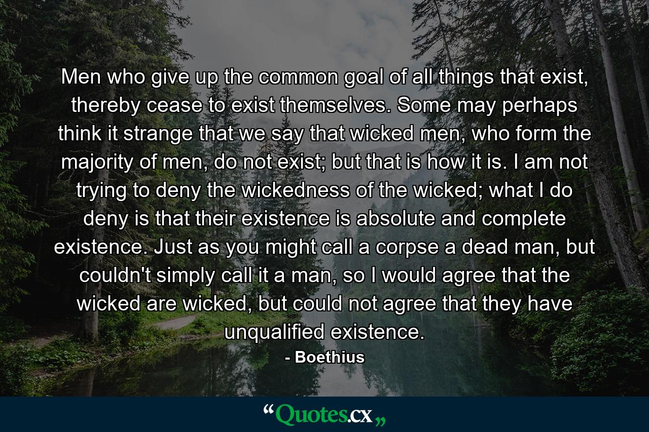 Men who give up the common goal of all things that exist, thereby cease to exist themselves. Some may perhaps think it strange that we say that wicked men, who form the majority of men, do not exist; but that is how it is. I am not trying to deny the wickedness of the wicked; what I do deny is that their existence is absolute and complete existence. Just as you might call a corpse a dead man, but couldn't simply call it a man, so I would agree that the wicked are wicked, but could not agree that they have unqualified existence. - Quote by Boethius