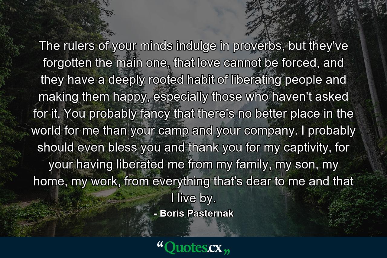 The rulers of your minds indulge in proverbs, but they've forgotten the main one, that love cannot be forced, and they have a deeply rooted habit of liberating people and making them happy, especially those who haven't asked for it. You probably fancy that there's no better place in the world for me than your camp and your company. I probably should even bless you and thank you for my captivity, for your having liberated me from my family, my son, my home, my work, from everything that's dear to me and that I live by. - Quote by Boris Pasternak