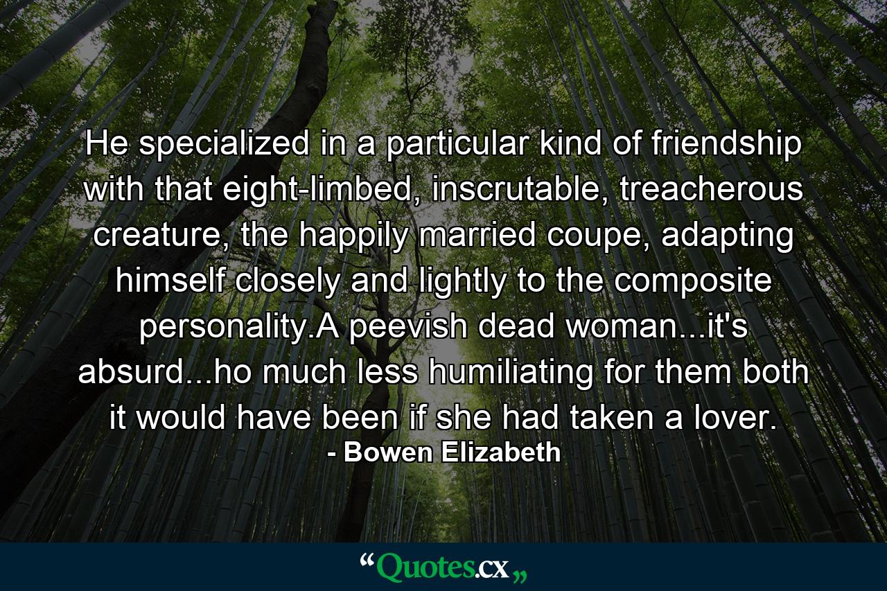 He specialized in a particular kind of friendship with that eight-limbed, inscrutable, treacherous creature, the happily married coupe, adapting himself closely and lightly to the composite personality.A peevish dead woman...it's absurd...ho much less humiliating for them both it would have been if she had taken a lover. - Quote by Bowen Elizabeth