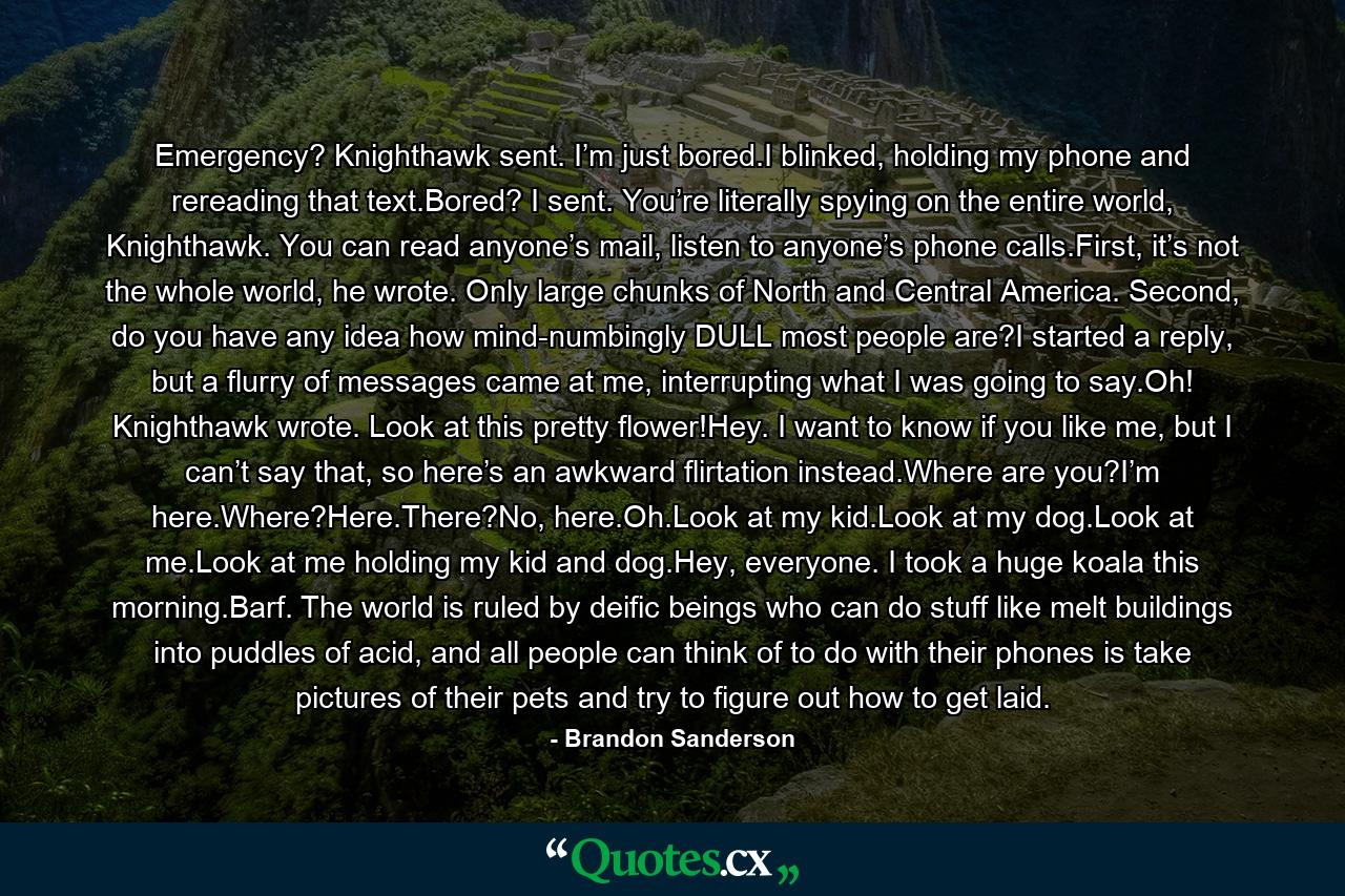 Emergency? Knighthawk sent. I’m just bored.I blinked, holding my phone and rereading that text.Bored? I sent. You’re literally spying on the entire world, Knighthawk. You can read anyone’s mail, listen to anyone’s phone calls.First, it’s not the whole world, he wrote. Only large chunks of North and Central America. Second, do you have any idea how mind-numbingly DULL most people are?I started a reply, but a flurry of messages came at me, interrupting what I was going to say.Oh! Knighthawk wrote. Look at this pretty flower!Hey. I want to know if you like me, but I can’t say that, so here’s an awkward flirtation instead.Where are you?I’m here.Where?Here.There?No, here.Oh.Look at my kid.Look at my dog.Look at me.Look at me holding my kid and dog.Hey, everyone. I took a huge koala this morning.Barf. The world is ruled by deific beings who can do stuff like melt buildings into puddles of acid, and all people can think of to do with their phones is take pictures of their pets and try to figure out how to get laid. - Quote by Brandon Sanderson