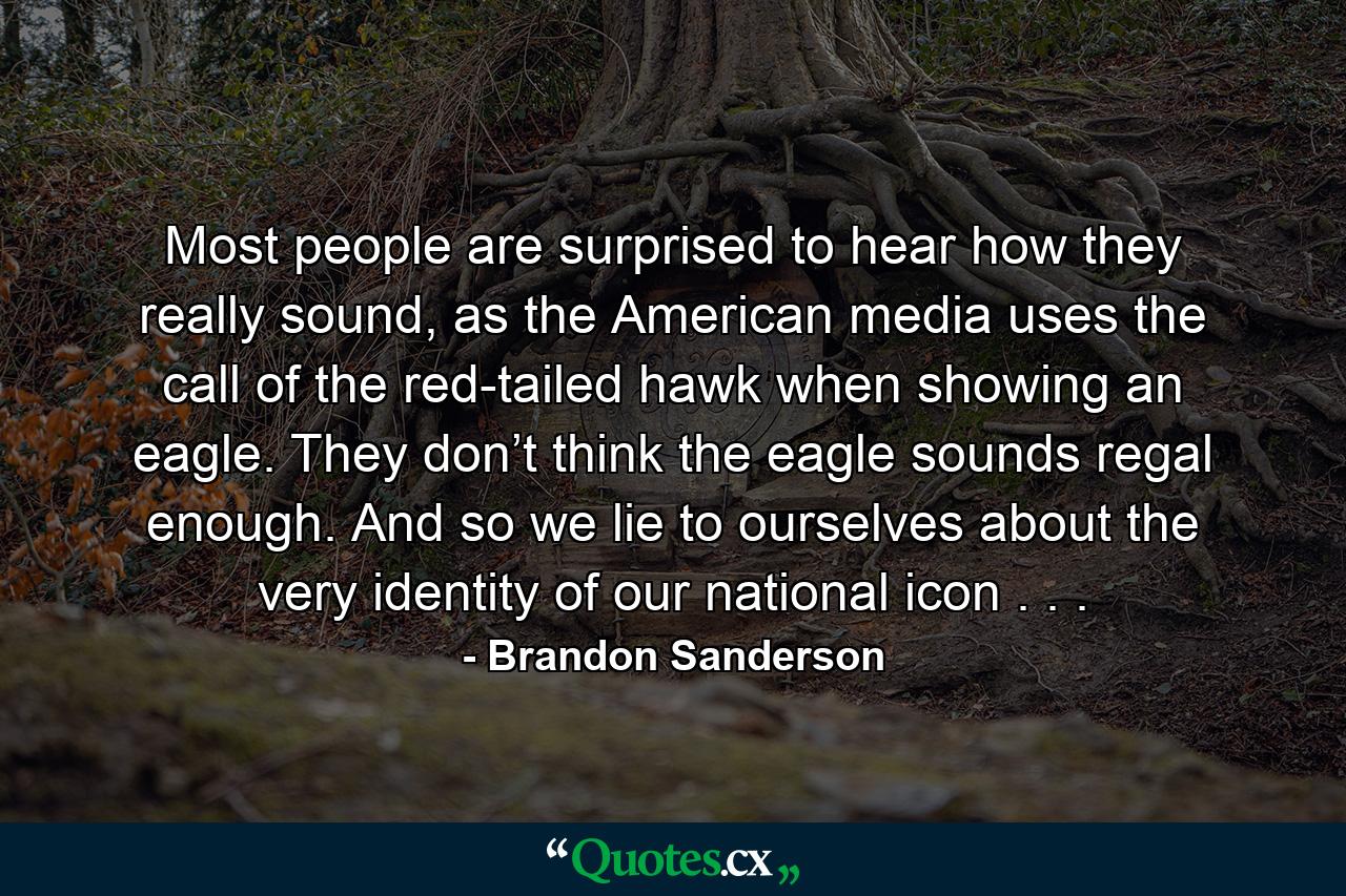 Most people are surprised to hear how they really sound, as the American media uses the call of the red-tailed hawk when showing an eagle. They don’t think the eagle sounds regal enough. And so we lie to ourselves about the very identity of our national icon . . . - Quote by Brandon Sanderson