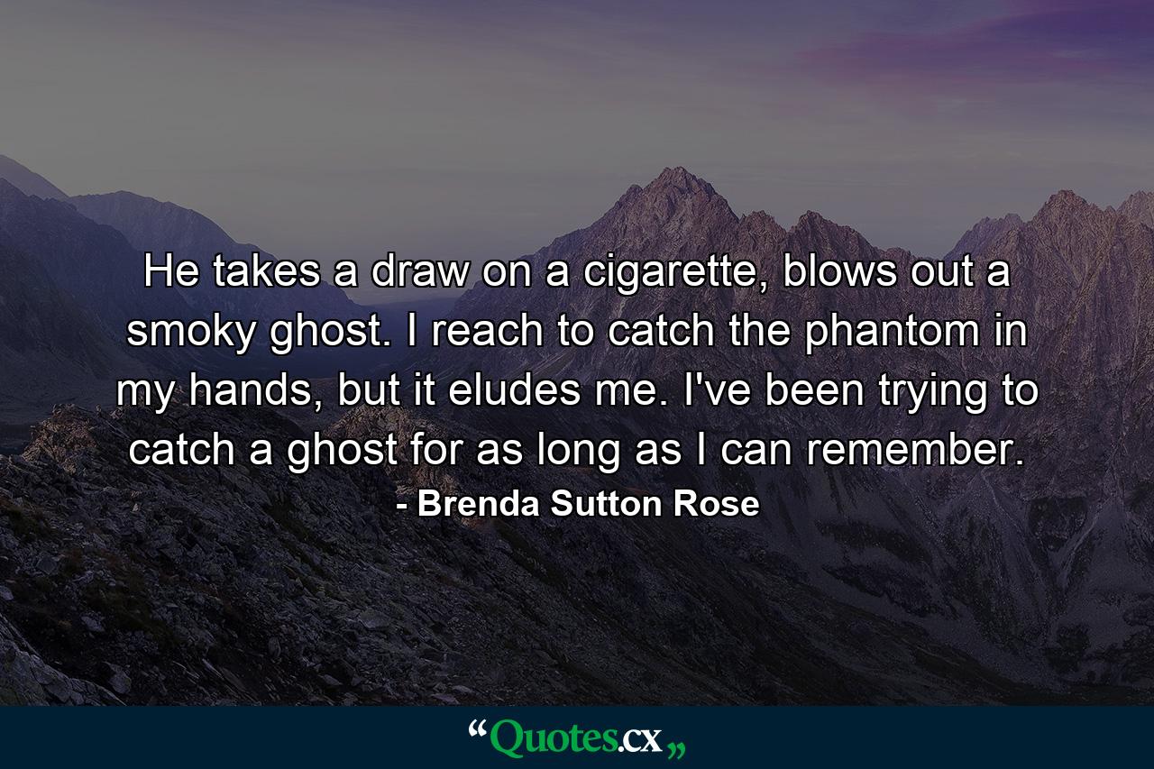 He takes a draw on a cigarette, blows out a smoky ghost. I reach to catch the phantom in my hands, but it eludes me. I've been trying to catch a ghost for as long as I can remember. - Quote by Brenda Sutton Rose