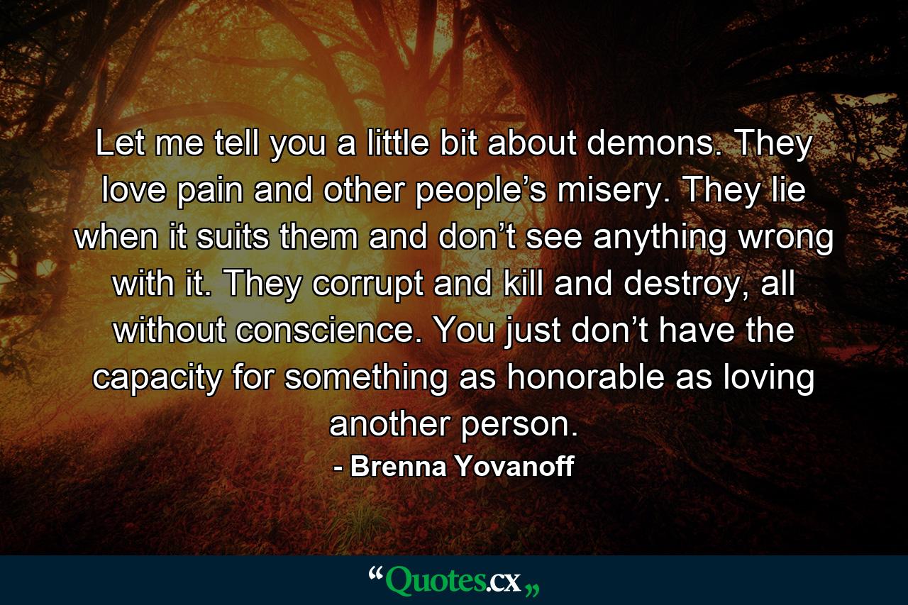 Let me tell you a little bit about demons. They love pain and other people’s misery. They lie when it suits them and don’t see anything wrong with it. They corrupt and kill and destroy, all without conscience. You just don’t have the capacity for something as honorable as loving another person. - Quote by Brenna Yovanoff